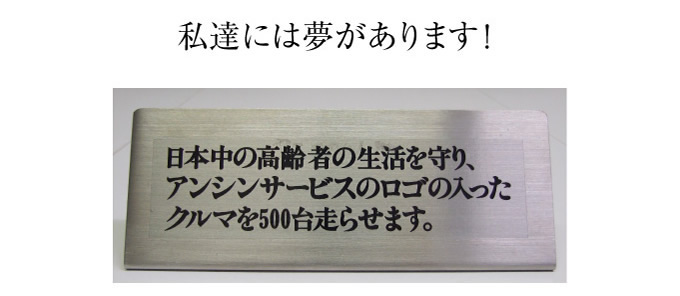 私たちには夢があります！日本中の高齢者の生活を守り、アンシンサービス24のロゴの入ったクルマを500台走らせます。